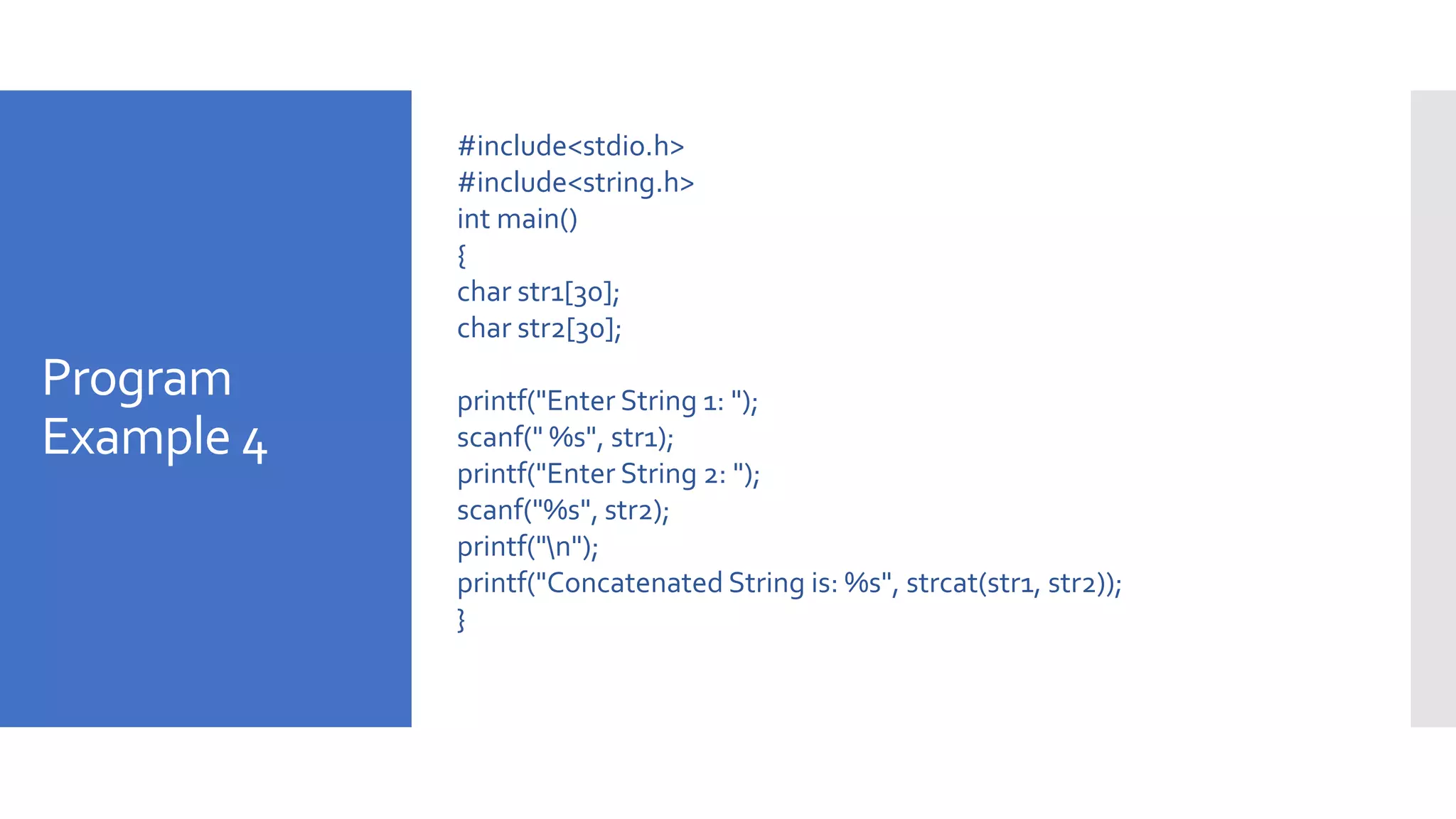 Program
Example 4
#include<stdio.h>
#include<string.h>
int main()
{
char str1[30];
char str2[30];
printf("Enter String 1: ");
scanf(" %s", str1);
printf("Enter String 2: ");
scanf("%s", str2);
printf("n");
printf("Concatenated String is: %s", strcat(str1, str2));
}
 