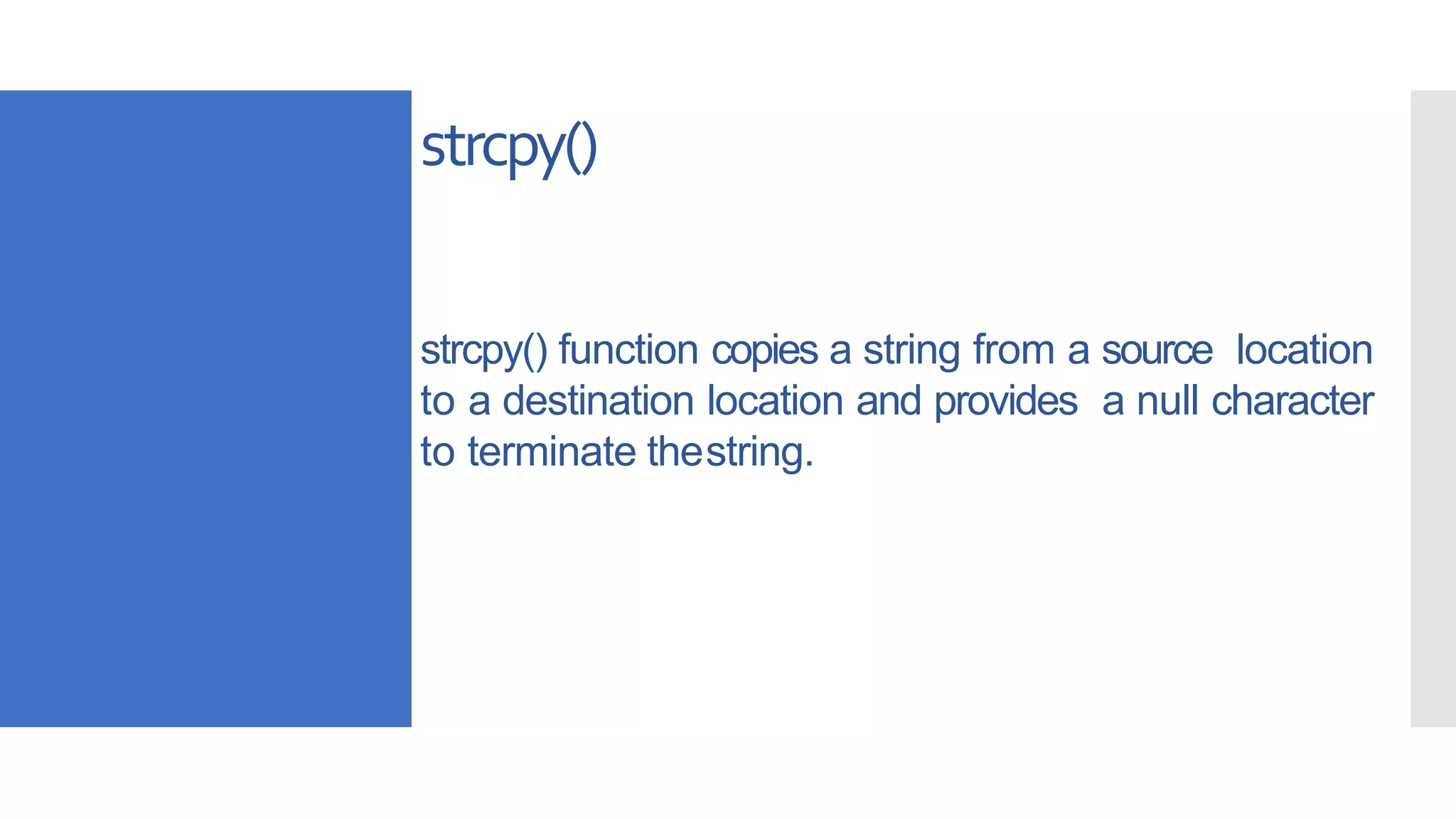 strcpy()
strcpy() function copies a string from a source location
to a destination location and provides a null character
to terminate thestring.
 