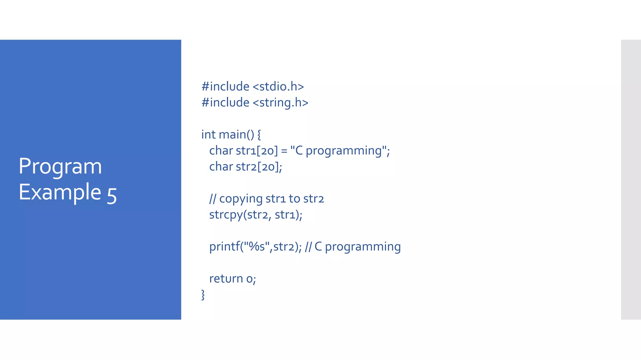 Program
Example 5
#include <stdio.h>
#include <string.h>
int main() {
char str1[20] = "C programming";
char str2[20];
// copying str1 to str2
strcpy(str2, str1);
printf("%s",str2); // C programming
return 0;
}
 