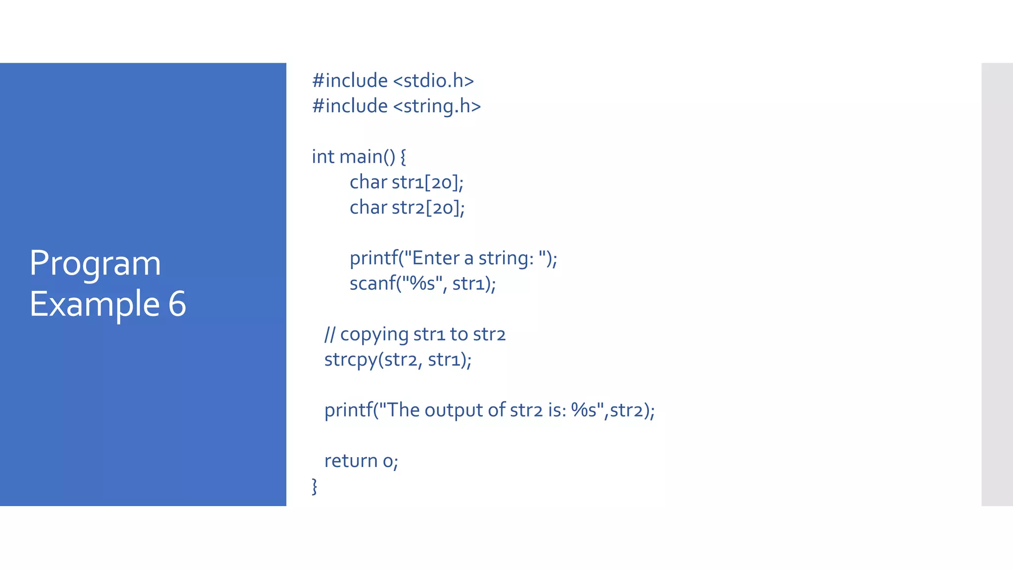 Program
Example 6
#include <stdio.h>
#include <string.h>
int main() {
char str1[20];
char str2[20];
printf("Enter a string: ");
scanf("%s", str1);
// copying str1 to str2
strcpy(str2, str1);
printf("The output of str2 is: %s",str2);
return 0;
}
 