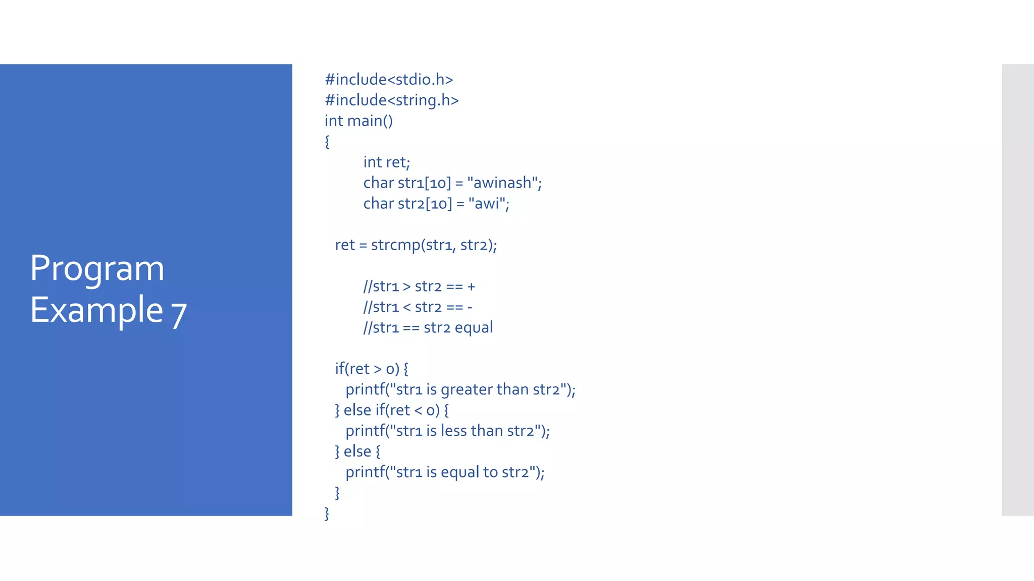 Program
Example 7
#include<stdio.h>
#include<string.h>
int main()
{
int ret;
char str1[10] = "awinash";
char str2[10] = "awi";
ret = strcmp(str1, str2);
//str1 > str2 == +
//str1 < str2 == -
//str1 == str2 equal
if(ret > 0) {
printf("str1 is greater than str2");
} else if(ret < 0) {
printf("str1 is less than str2");
} else {
printf("str1 is equal to str2");
}
}
 