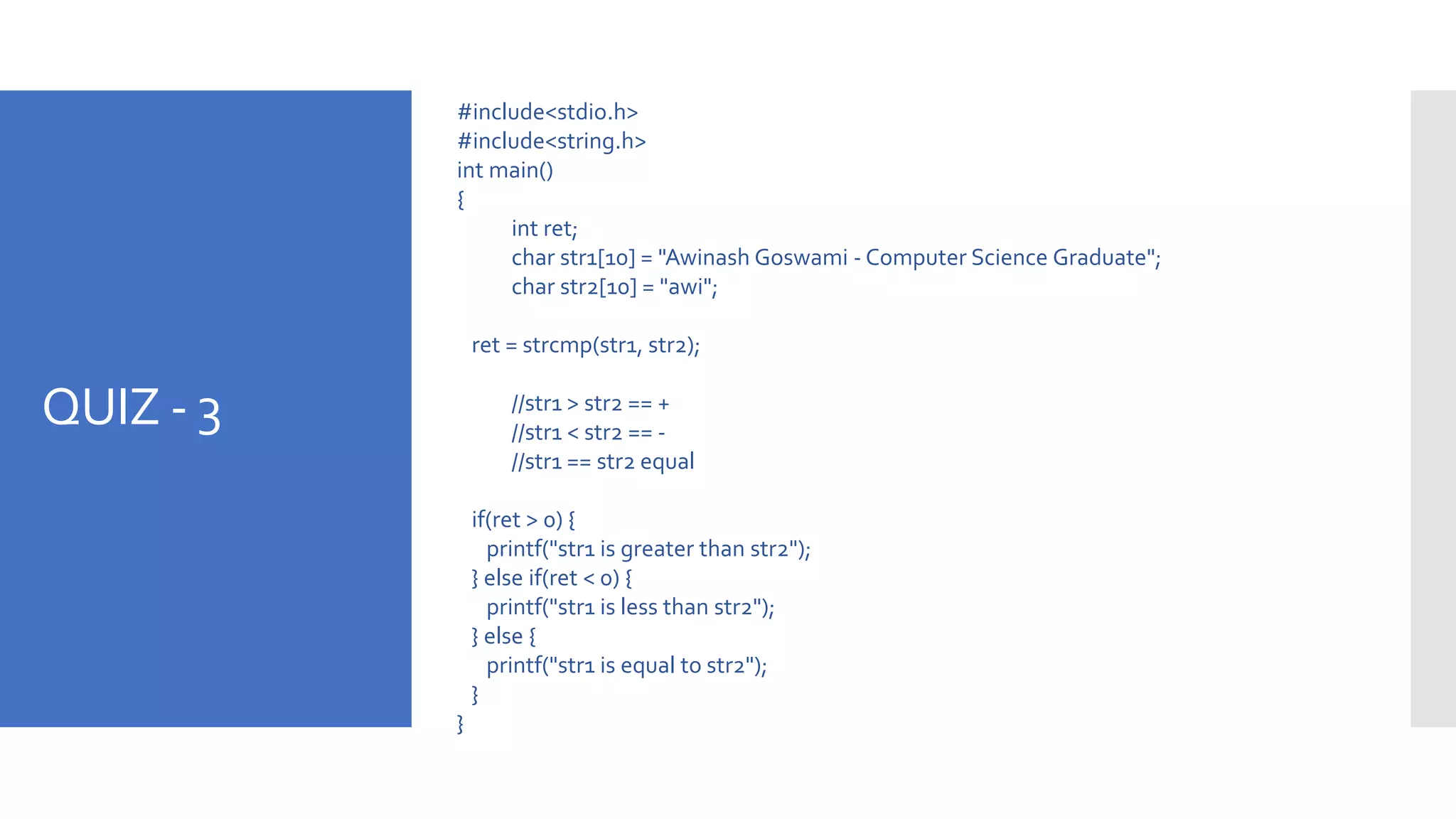 QUIZ - 3
#include<stdio.h>
#include<string.h>
int main()
{
int ret;
char str1[10] = "Awinash Goswami - Computer Science Graduate";
char str2[10] = "awi";
ret = strcmp(str1, str2);
//str1 > str2 == +
//str1 < str2 == -
//str1 == str2 equal
if(ret > 0) {
printf("str1 is greater than str2");
} else if(ret < 0) {
printf("str1 is less than str2");
} else {
printf("str1 is equal to str2");
}
}
 