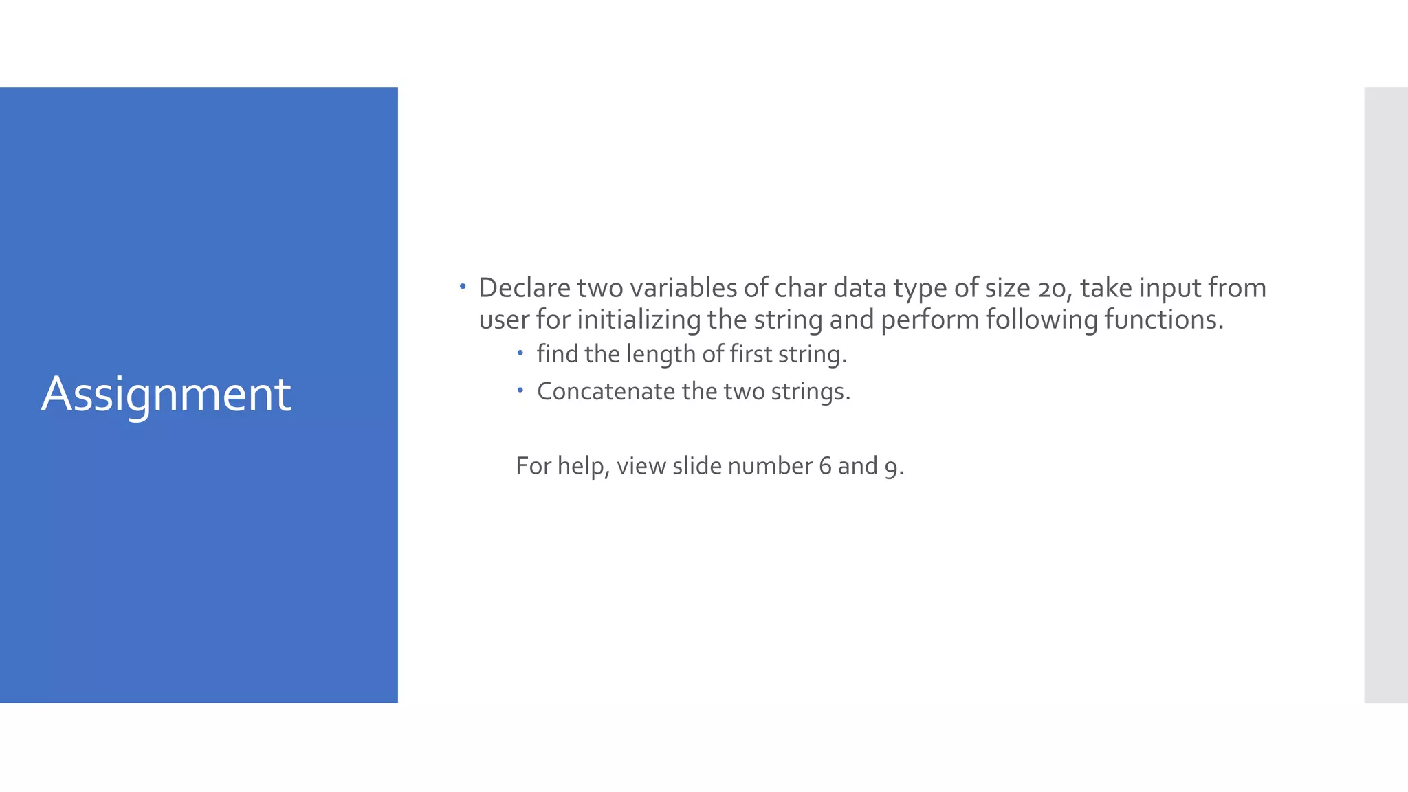 Assignment
 Declare two variables of char data type of size 20, take input from
user for initializing the string and perform following functions.
 find the length of first string.
 Concatenate the two strings.
For help, view slide number 6 and 9.
 