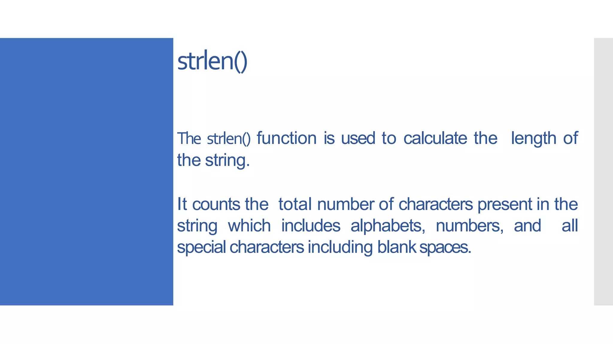 strlen()
The strlen() function is used to calculate the length of
the string.
It counts the total number of characters present in the
string which includes alphabets, numbers, and all
special characters including blankspaces.
 