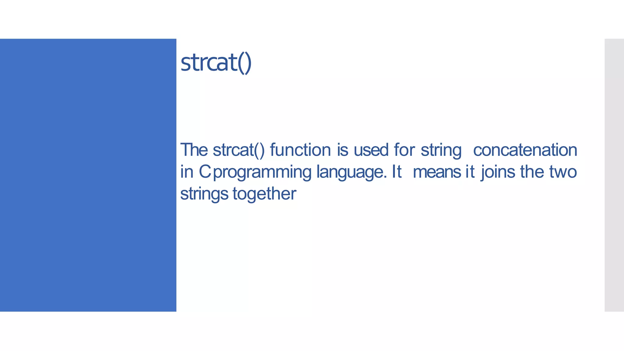 The strcat() function is used for string concatenation
in Cprogramming language. It means it joins the two
strings together
strcat()
 