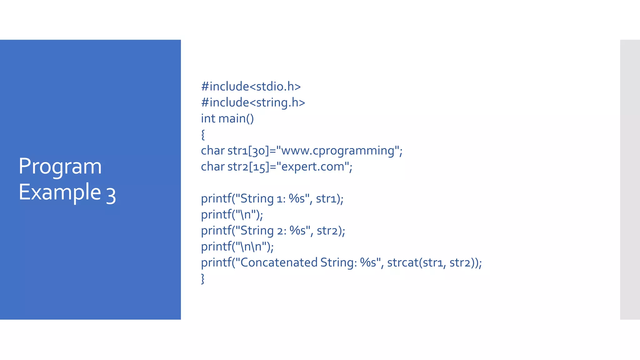 Program
Example 3
#include<stdio.h>
#include<string.h>
int main()
{
char str1[30]="www.cprogramming";
char str2[15]="expert.com";
printf("String 1: %s", str1);
printf("n");
printf("String 2: %s", str2);
printf("nn");
printf("Concatenated String: %s", strcat(str1, str2));
}
 