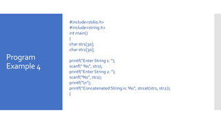 Program
Example 4
#include<stdio.h>
#include<string.h>
int main()
{
char str1[30];
char str2[30];
printf("Enter String 1: ");
scanf(" %s", str1);
printf("Enter String 2: ");
scanf("%s", str2);
printf("n");
printf("Concatenated String is: %s", strcat(str1, str2));
}
 