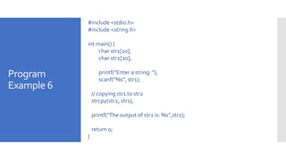 Program
Example 6
#include <stdio.h>
#include <string.h>
int main() {
char str1[20];
char str2[20];
printf("Enter a string: ");
scanf("%s", str1);
// copying str1 to str2
strcpy(str2, str1);
printf("The output of str2 is: %s",str2);
return 0;
}
 