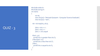 QUIZ - 3
#include<stdio.h>
#include<string.h>
int main()
{
int ret;
char str1[10] = "Awinash Goswami - Computer Science Graduate";
char str2[10] = "awi";
ret = strcmp(str1, str2);
//str1 > str2 == +
//str1 < str2 == -
//str1 == str2 equal
if(ret > 0) {
printf("str1 is greater than str2");
} else if(ret < 0) {
printf("str1 is less than str2");
} else {
printf("str1 is equal to str2");
}
}
 