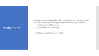 Assignment
 Declare two variables of char data type of size 20, take input from
user for initializing the string and perform following functions.
 find the length of first string.
 Concatenate the two strings.
For help, view slide number 6 and 9.
 