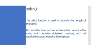strlen()
The strlen() function is used to calculate the length of
the string.
It counts the total number of characters present in the
string which includes alphabets, numbers, and all
special characters including blankspaces.
 
