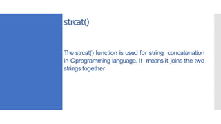 The strcat() function is used for string concatenation
in Cprogramming language. It means it joins the two
strings together
strcat()
 