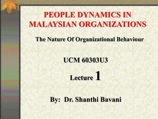 PEOPLE DYNAMICS IN
MALAYSIAN ORGANIZATIONS
UCM 60303U3
Lecture 1
By: Dr. Shanthi Bavani
The Nature Of Organizational Behaviour
 