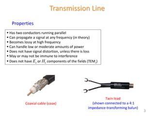Transmission Line
 Has two conductors running parallel
 Can propagate a signal at any frequency (in theory)
 Becomes lossy at high frequency
 Can handle low or moderate amounts of power
 Does not have signal distortion, unless there is loss
 May or may not be immune to interference
 Does not have Ez or Hz components of the fields (TEMz)
Properties
Coaxial cable (coax)
Twin lead
(shown connected to a 4:1
impedance-transforming balun)
3
 