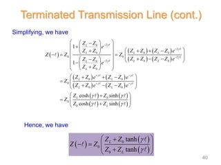 Simplifying, we have
 
 
 
0
0
0
tanh
tanh
L
L
Z Z
Z Z
Z Z


 

   
 

 
Terminated Transmission Line (cont.)
 
   
   
   
   
   
   
2
0
2
0 0 0
0 0 2
2 0 0
0
0
0 0
0
0 0
0
0
0
1
1
cosh sinh
cosh sinh
L
L L L
L L
L
L
L L
L L
L
L
Z Z
e
Z Z Z Z Z Z e
Z Z Z
Z Z Z Z e
Z Z
e
Z Z
Z Z e Z Z e
Z
Z Z e Z Z e
Z Z
Z
Z Z




 
 
 
 




 
 
 
 


 
   
   
 
 
    
 
    
 
  

 
 
 

 
 
 
  
  
 
  
 
 

 
 




Hence, we have
40
 