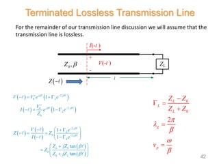 For the remainder of our transmission line discussion we will assume that the
transmission line is lossless.
   
   
 
 
 
 
 
2
0
2
0
0
2
0 2
0
0
0
1
1
1
1
tan
tan
j j
L
j j
L
j
L
j
L
L
L
V V e e
V
I e e
Z
V e
Z Z
I e
Z jZ
Z
Z jZ
 
 




 




   
  
  
 
    
 
 
 

  
 

 
0
0
2
L
L
L
g
p
Z Z
Z Z
v






 



Terminated Lossless Transmission Line
I(-l )
V(-l )
+
l
ZL
-
0 ,
Z 
 
Z 
42
 