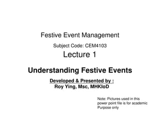 Festive Event Management
      Subject Code: CEM4103

          Lecture 1
Understanding Festive Events
     Developed & Presented by :
      Roy Ying, Msc, MHKIoD

                        Note: Pictures used in this
                        power point file is for academic
                        Purpose only
 