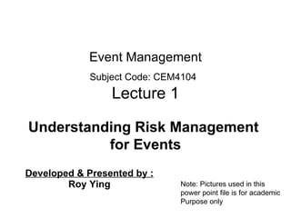 Event Management Subject Code: CEM410 4   Lecture 1 Developed &  Presented by :   Roy Ying Understanding Risk Management  for Events Note: Pictures used in this power point file is for academic Purpose only 