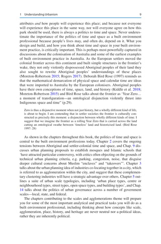 9
attributes and how people will experience this place; and because not everyone
will experience this place in the same way, nor will everyone agree on how this
park should be used, there is always a politics to time and space. Never underes-
timate the importance of the politics of time and space as a built environment
professional because people’s lives may, and often do, depend on it. What you
design and build, and how you think about time and space in your built environ-
ment practice, is critically important. This is perhaps most powerfully captured in
discussions about the colonisation of Australia and some of the earliest examples
of built environment practice in Australia. As the European settlers moved the
colonial frontier across this continent and built simple structures in the frontier’s
wake, they not only violently dispossessed Aboriginal peoples of their land they
also sought to rewrite Aboriginal peoples’ understandings of these places
(Moreton-Robertson 2015; Rogers 2017). Deborah Bird Rose (1997) reminds us
that the mathematical demarcation of physical space and calendar time are ideas
that were imported to Australia by the European colonisers. Aboriginal peoples
have their own conceptions of time, space, land, and history (Kiddle et al. 2018;
Moreton-Robertson 2015) and Bird Rose talks about the frontier as ‘Year Zero…
a moment of transfiguration—an ontological disjunction violently thrust into
Indigenous space and time” (p.29).
Zero is thus a disjunctive moment when not just history, but a wholly different kind of life,
is about to begin. I am contending that in settler societies the frontier is culturally con-
structed as precisely this moment: a disjunction between wholly different kinds of time. I
suggest that we imagine the frontier as a rolling Year Zero that is carried across the land
cutting an ontological swathe between ‘timeless’ land and historicised land. (Bird Rose
1997: 28)
As shown in the chapters throughout this book, the politics of time and space is
central to the built environment professions today. Chapter 2 covers the ongoing
tensions between Aboriginal and settler-colonial time and space, and Chap. 9 dis-
cusses urban planning proposals to establish mosques and Islamic schools that
‘have attracted particular controversy, with critics often objecting on the grounds of
technical urban planning criteria, e.g. parking, congestion, noise, that disguise
deeper cultural concerns about Muslim “enclaves” and “takeovers”’. Chapter 3
talks about the urban planning idea of industries co-locating together in a city, which
is referred to as agglomeration within the city, and suggest that these complemen-
tary clustering industries will have a strategic advantage over others. Chapter 5 out-
lines a suite of urban scale typologies, including ‘urban place types, centre or
neighbourhood types, street types, open space types, and building types’, and Chap.
14 talks about the politics of urban governance across a number of government
scales—local, state, and federal.
The chapters contributing to the scales and agglomerations theme will prepare
you for some of the most important analytical and practical tasks you will do as a
built environment professional, including thinking about how concepts like scale,
agglomeration, place, history, and heritage are never neutral nor a-political ideas,
rather they are inherently political.
1 Understanding Urbanism
 