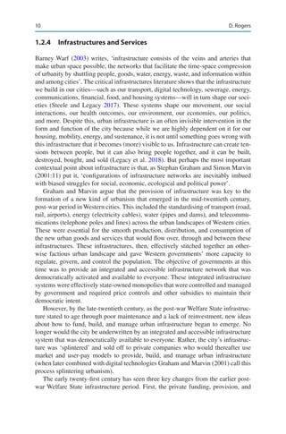 10
1.2.4 Infrastructures and Services
Barney Warf (2003) writes, ‘infrastructure consists of the veins and arteries that
make urban space possible, the networks that facilitate the time-space compression
of urbanity by shuttling people, goods, water, energy, waste, and information within
and among cities’. The critical infrastructures literature shows that the infrastructure
we build in our cities—such as our transport, digital technology, sewerage, energy,
communications, financial, food, and housing systems—will in turn shape our soci-
eties (Steele and Legacy 2017). These systems shape our movement, our social
interactions, our health outcomes, our environment, our economies, our politics,
and more. Despite this, urban infrastructure is an often invisible intervention in the
form and function of the city because while we are highly dependent on it for our
housing, mobility, energy, and sustenance, it is not until something goes wrong with
this infrastructure that it becomes (more) visible to us. Infrastructure can create ten-
sions between people, but it can also bring people together, and it can be built,
destroyed, bought, and sold (Legacy et al. 2018). But perhaps the most important
contextual point about infrastructure is that, as Stephan Graham and Simon Marvin
(2001:11) put it, ‘configurations of infrastructure networks are inevitably imbued
with biased struggles for social, economic, ecological and political power’.
Graham and Marvin argue that the provision of infrastructure was key to the
formation of a new kind of urbanism that emerged in the mid-twentieth century,
post-war period in Western cities. This included the standardising of transport (road,
rail, airports), energy (electricity cables), water (pipes and dams), and telecommu-
nications (telephone poles and lines) across the urban landscapes of Western cities.
These were essential for the smooth production, distribution, and consumption of
the new urban goods and services that would flow over, through and between these
infrastructures. These infrastructures, then, effectively stitched together an other-
wise factious urban landscape and gave Western governments’ more capacity to
regulate, govern, and control the population. The objective of governments at this
time was to provide an integrated and accessible infrastructure network that was
democratically activated and available to everyone. These integrated infrastructure
systems were effectively state-owned monopolies that were controlled and managed
by government and required price controls and other subsidies to maintain their
democratic intent.
However, by the late-twentieth century, as the post-war Welfare State infrastruc-
ture stated to age through poor maintenance and a lack of reinvestment, new ideas
about how to fund, build, and manage urban infrastructure began to emerge. No
longer would the city be underwritten by an integrated and accessible infrastructure
system that was democratically available to everyone. Rather, the city’s infrastruc-
ture was ‘splintered’ and sold off to private companies who would thereafter use
market and user-pay models to provide, build, and manage urban infrastructure
(when later combined with digital technologies Graham and Marvin (2001) call this
process splintering urbanism).
The early twenty-first century has seen three key changes from the earlier post-­
war Welfare State infrastructure period. First, the private funding, provision, and
D. Rogers
 