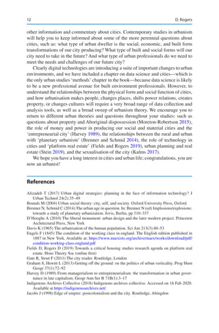12
other information and commentary about cities. Contemporary studies in urbanism
will help you to keep informed about some of the more perennial questions about
cities, such as: what type of urban dweller is the social, economic, and built form
transformations of our city producing? What type of built and social forms will our
city need to take in the future? And what type of urban professionals do we need to
meet the needs and challenges of our future city?
Clearly digital technologies are introducing a suite of important changes to urban
environments, and we have included a chapter on data science and cities—which is
the only urban studies ‘methods’ chapter in the book—because data science is likely
to be a new professional avenue for built environment professionals. However, to
understand the relationships between the physical form and social function of cities,
and how urbanisation makes people, changes places, shifts power relations, creates
property, or changes cultures will require a very broad range of data collection and
analysis tools, as well as a broad sweep of urbanism theory. We encourage you to
return to different urban theories and questions throughout your studies: such as
questions about property and Aboriginal dispossession (Moreton-Robertson 2015),
the role of money and power in producing our social and material cities and the
‘entrepreneurial city’ (Harvey 1989), the relationships between the rural and urban
with ‘planetary urbanism’ (Brenner and Schmid 2014), the role of technology in
cities and ‘platform real estate’ (Fields and Rogers 2019), urban planning and real
estate (Stein 2019), and the sexualisation of the city (Kalms 2017).
We hope you have a long interest in cities and urban life; congratulations, you are
now an urbanist!
References
Alizadeh T (2017) Urban digital strategies: planning in the face of information technology? J
Urban Technol 24(2):35–49
Bounds M (2004) Urban social theory: city, self, and society. Oxford University Press, Oxford
Brenner N, Schmid C (2014) The urban age in question. In: Brenner N (ed) Implosions/explosions:
towards a study of planetary urbanization. Jovis, Berlin, pp 310–337
D’Hooghe A (2010) The liberal monument: urban design and the later modern project. Princeton
Architectural Press, New York
Davis K (1965) The urbanisation of the human population. Sci Am 213(3):40–53
Engels F (1845) The condition of the working class in england. The English edition published in
1887 in New York. Available at: https://www.marxists.org/archive/marx/works/download/pdf/
condition-working-class-england.pdf
Fields D, Rogers D (2019) Towards a critical housing studies research agenda on platform real
estate. Hous Theory Soc (online first)
Gate R, Stout F (2011) The city reader. Routledge, London
Graham S, Hewitt L (2013) Getting off the ground: on the politics of urban verticality. Prog Hum
Geogr 37(1):72–92
Harvey D (1989) From managerialism to entrepreneurialism: the transformation in urban gover-
nance in late capitalism. Geogr Ann Ser B 71B(1):3–17
Indigenous Archives Collective (2018) Indigenous archives collective. Accessed on 16 Feb 2020.
Available at https://indigenousarchives.net/
Jacobs J (1998) Edge of empire: postcolonialism and the city. Routledge, Abingdon
D. Rogers
 