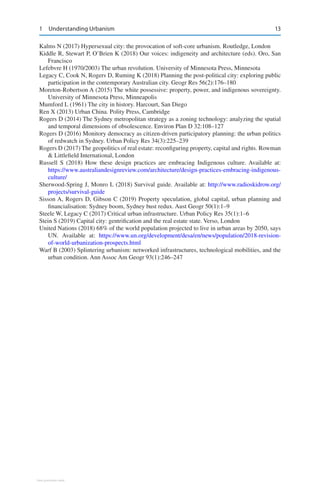 13
Kalms N (2017) Hypersexual city: the provocation of soft-core urbanism. Routledge, London
Kiddle R, Stewart P, O’Brien K (2018) Our voices: indigeneity and architecture (eds). Oro, San
Francisco
Lefebvre H (1970/2003) The urban revolution. University of Minnesota Press, Minnesota
Legacy C, Cook N, Rogers D, Ruming K (2018) Planning the post-political city: exploring public
participation in the contemporary Australian city. Geogr Res 56(2):176–180
Moreton-Robertson A (2015) The white possessive: property, power, and indigenous sovereignty.
University of Minnesota Press, Minneapolis
Mumford L (1961) The city in history. Harcourt, San Diego
Ren X (2013) Urban China. Polity Press, Cambridge
Rogers D (2014) The Sydney metropolitan strategy as a zoning technology: analyzing the spatial
and temporal dimensions of obsolescence. Environ Plan D 32:108–127
Rogers D (2016) Monitory democracy as citizen-driven participatory planning: the urban politics
of redwatch in Sydney. Urban Policy Res 34(3):225–239
Rogers D (2017) The geopolitics of real estate: reconfiguring property, capital and rights. Rowman
 Littlefield International, London
Russell S (2018) How these design practices are embracing Indigenous culture. Available at:
https://www.australiandesignreview.com/architecture/design-practices-embracing-indigenous-
culture/
Sherwood-Spring J, Monro L (2018) Survival guide. Available at: http://www.radioskidrow.org/
projects/survival-guide
Sisson A, Rogers D, Gibson C (2019) Property speculation, global capital, urban planning and
financialisation: Sydney boom, Sydney bust redux. Aust Geogr 50(1):1–9
Steele W, Legacy C (2017) Critical urban infrastructure. Urban Policy Res 35(1):1–6
Stein S (2019) Capital city: gentrification and the real estate state. Verso, London
United Nations (2018) 68% of the world population projected to live in urban areas by 2050, says
UN. Available at: https://www.un.org/development/desa/en/news/population/2018-revision-
of-world-urbanization-prospects.html
Warf B (2003) Splintering urbanism: networked infrastructures, technological mobilities, and the
urban condition. Ann Assoc Am Geogr 93(1):246–247
1 Understanding Urbanism
View publication stats
 