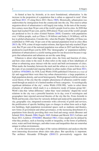 2
As hinted at here by Aristotle, at its most foundational, urbanisation ‘is the
increase in the proportion of a population that is urban as opposed to rural’ (Gate
and Stout 2011: 15 citing Davis 2011: Davis 1965). Historically, urbanisation was
underwritten by immigration from the countryside into the city. This rural to urban
migration driver of urbanisation is still largely true today. At the turn of the twenty-­
first century more than 50 per cent of the world’s people lived in cities. In 2020 that
figure had reached 55 per cent, and by 2050 almost 70 per cent of the world’s people
are predicted to live in cities (United Nations 2018). Countries with populations
over 1 billion people, such as China (1.38 billion) and India (1.34 billion), will be
key to global urbanisation. Consider this: when the Peoples’ Republic of China was
established in 1949 only 10 per cent of the national population lived in cities (Ren
2013). By 1978, a time of major market reforms, that figure had only reached 20 per
cent. But 55 per cent of the national population was urban in 2015 and that figure is
predicted to reach 60 per cent by 2030. This ‘demographic’ or ‘population mobility’
definition of urbanisation is a useful starting point for our discussion because it sug-
gests that urbanisation and urbanism are not the same thing.
Urbanism is about what happens inside cities, the form and function of cities,
and how cities relate to the rural. It often refers to the study of how inhabitants of
urban or urbanising areas interact with the social and built environments of cities.
What marks the boundary between the rural and the urban or a town from a city is
the topic of an extended and ongoing debate in urban studies (Gate and Stout 2011;
Lefebvre 1970/2003). In 1938, Louis Wirth (1938) published Urbanism as a way of
life and suggested there were three key urban characteristics: a large population, a
high population density, and social heterogeneity. Wirth proposed with his universal
social theory of the city that the complex phenomena of urbanism could be under-
stood through an analysis of a limited number of basic categories. ‘A sociologically
significant definition of the city’, writes Wirth (1938:190), ‘seeks to select those
elements of urbanism which mark it as a distinctive mode of human group life’.
Wirth’s idea that ‘urban difference’ rather than ‘rural similarity’ shaped the social
relations in the city was a powerful heuristic in its day, even if sociologists and
geographers later rejected universal theories of the city like his. From Aristotle to
Wirth and beyond, cities have be variously defined and analysed by population den-
sity, geographic size, integrated economies with a diversity of goods and services,
the proliferation of specific building types or changes in urban form such as high-­
rise buildings, high population recreational spaces such as stadiums and theatres,
new forms of government and urban governance, or the increasing detachment of a
population from directly providing their own food and energy needs (Brenner and
Schmid 2014; Bounds 2004; Engels 1845; Graham and Hewitt 2013; LeGates and
Stout 2011; Lefebvre 1970/2003; Mumford 1961). Cities might also be defined by
what they produce, such as housing wealth or inequality, or the forms of pollution,
noise, water and food shortages, and other issues and inequalities that are somewhat
unique to urban environments.
It is at the intersections and edges of the various definitions and analyses that the
most interesting discussions about cities take place. But specificity is important.
The architect Alexander D’Hooghe (2010:13) provocatively suggests that
D. Rogers
 