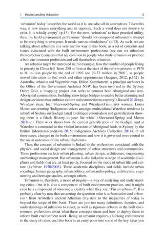 3
‘urbanism’ today ‘describes the world as it is, and also all its alternatives. Taken this
way, it now means everything and its opposite. Such a word does not deserve to
exist. It is wholly empty’ (p.13). For the term ‘urbanism’ to have practical utility,
then, the build environment professions ‘should not compound urbanism’s attempt
to be everything to everyone. It needs narrow-mindedness’ (p.13). As such, we are
talking about urbanism in a very narrow way in this book, as a set of concerns and
issues associated with the built environment professions (see our six urbanism
themes below); concerns that are common to people who study urbanism or practice
a built environment profession and call themselves urbanists.
An urbanist might be interested in, for example, how the number of people living
in poverty in China fell ‘from 250 million at the start of the reform process in 1978
to 80 million people by the end of 1993 and 29.27 million in 2001’, as people
moved into cities to find work and other opportunities (Jacques, 2012, p.162). In
Australia, urbanist and Yugembir man, Dillon Kombumerri, a principal architect in
the Office of the Government Architect NSW, has been involved in the Sydney
Ochre Grid, a ‘mapping project that seeks to connect both Aboriginal and non-
Aboriginal communities, building knowledge bridges to enable better planning and
design decisions that embrace culture and connection to country’ (Russell 2018:np).
Wiradjuri man, Joel Sherwood-Spring and Wiradjuri/Gamilaroi woman, Lorna
Monro are centring ‘Indigenous voices amongst multicultural Waterloo residents [a
suburb of Sydney on Gadigal land] to critique colonisation and gentrification show-
ing there is a Black History to your flat white’ (Sherwood-Spring and Monro
2018:np). Their work shows how the current gentrification of the Gadigal land at
Waterloo is connected to the violent invasion of Aboriginal lands in Sydney by the
British (Moreton-Robertson 2015; Indigenous Archives Collective 2018). In all
three cases, changes in the built environment and how it is governed were central to
the social outcomes of the urban inhabitants.
Thus, the concept of urbanism is linked to the professions associated with the
physical and social design and management of urban structures and communities.
These professions include urban planning, urban design, architecture, engineering
and heritage management. But urbanism is also linked to a range of academic disci-
plines and fields that are, at least partly, focused on the study of urban life and cul-
ture (Lefebvre 1970/2003). These academic disciplines and fields include urban
sociology, human geography, urban politics, urban anthropology, architecture, engi-
neering and heritage studies, amongst others.
Urbanism is, therefore, a mode of inquiry—a way of analysing and understand-
ing cities—but it is also a component of built environment practice, and it might
even be a component of someone’s identity when they say, ‘I’m an urbanist!’. It is
probably clear by now that answering the question what is urbanisation and urban-
ism? from Aristotle’s ancient Athenian city-state to the megacities of today is
beyond the scope of this book. There are just too many definitions, theories, and
understandings of urbanism to cover, as well as rigorous debates in the built envi-
ronment professions about what these concepts mean and how to deploy them to
inform built environment work. Being an urbanist requires a lifelong commitment
to the study of cities, and this book is an entry point into some of the key ideas you
1 Understanding Urbanism
 