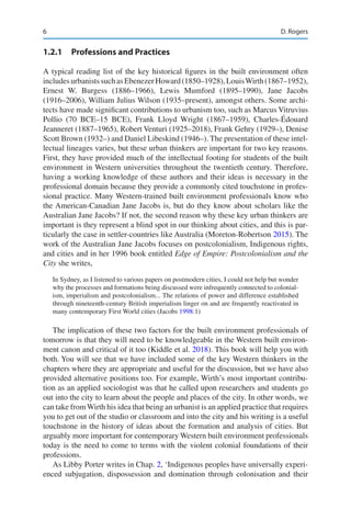 6
1.2.1 Professions and Practices
A typical reading list of the key historical figures in the built environment often
includesurbanistssuchasEbenezerHoward(1850–1928),LouisWirth(1867–1952),
Ernest W. Burgess (1886–1966), Lewis Mumford (1895–1990), Jane Jacobs
(1916–2006), William Julius Wilson (1935–present), amongst others. Some archi-
tects have made significant contributions to urbanism too, such as Marcus Vitruvius
Pollio (70 BCE–15 BCE), Frank Lloyd Wright (1867–1959), Charles-Édouard
Jeanneret (1887–1965), Robert Venturi (1925–2018), Frank Gehry (1929–), Denise
Scott Brown (1932–) and Daniel Libeskind (1946–). The presentation of these intel-
lectual lineages varies, but these urban thinkers are important for two key reasons.
First, they have provided much of the intellectual footing for students of the built
environment in Western universities throughout the twentieth century. Therefore,
having a working knowledge of these authors and their ideas is necessary in the
professional domain because they provide a commonly cited touchstone in profes-
sional practice. Many Western-trained built environment professionals know who
the American-Canadian Jane Jacobs is, but do they know about scholars like the
Australian Jane Jacobs? If not, the second reason why these key urban thinkers are
important is they represent a blind spot in our thinking about cities, and this is par-
ticularly the case in settler-countries like Australia (Moreton-Robertson 2015). The
work of the Australian Jane Jacobs focuses on postcolonialism, Indigenous rights,
and cities and in her 1996 book entitled Edge of Empire: Postcolonialism and the
City she writes,
In Sydney, as I listened to various papers on postmodern cities, I could not help but wonder
why the processes and formations being discussed were infrequently connected to colonial-
ism, imperialism and postcolonialism... The relations of power and difference established
through nineteenth-century British imperialism linger on and are frequently reactivated in
many contemporary First World cities (Jacobs 1998:1)
The implication of these two factors for the built environment professionals of
tomorrow is that they will need to be knowledgeable in the Western built environ-
ment canon and critical of it too (Kiddle et al. 2018). This book will help you with
both. You will see that we have included some of the key Western thinkers in the
chapters where they are appropriate and useful for the discussion, but we have also
provided alternative positions too. For example, Wirth’s most important contribu-
tion as an applied sociologist was that he called upon researchers and students go
out into the city to learn about the people and places of the city. In other words, we
can take from Wirth his idea that being an urbanist is an applied practice that requires
you to get out of the studio or classroom and into the city and his writing is a useful
touchstone in the history of ideas about the formation and analysis of cities. But
arguably more important for contemporary Western built environment professionals
today is the need to come to terms with the violent colonial foundations of their
professions.
As Libby Porter writes in Chap. 2, ‘Indigenous peoples have universally experi-
enced subjugation, dispossession and domination through colonisation and their
D. Rogers
 