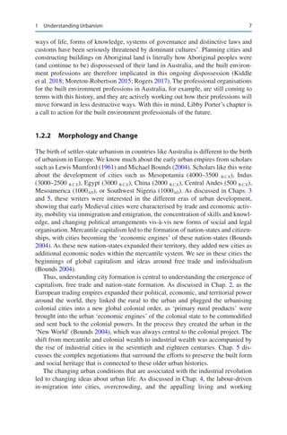 7
ways of life, forms of knowledge, systems of governance and distinctive laws and
customs have been seriously threatened by dominant cultures’. Planning cities and
constructing buildings on Aboriginal land is literally how Aboriginal peoples were
(and continue to be) dispossessed of their land in Australia, and the built environ-
ment professions are therefore implicated in this ongoing dispossession (Kiddle
et al. 2018; Moreton-Robertson 2015; Rogers 2017). The professional organisations
for the built environment professions in Australia, for example, are still coming to
terms with this history, and they are actively working out how their professions will
move forward in less destructive ways. With this in mind, Libby Porter’s chapter is
a call to action for the built environment professionals of the future.
1.2.2 Morphology and Change
The birth of settler-state urbanism in countries like Australia is different to the birth
of urbanism in Europe. We know much about the early urban empires from scholars
such as Lewis Mumford (1961) and Michael Bounds (2004). Scholars like this write
about the development of cities such as Mesopotamia (4000–3500 B.C.E), Indus
(3000–2500 B.C.E), Egypt (3000 B.C.E), China (2000 B.C.E), Central Andes (500 B.C.E),
Mesoamerica (1000AD), or Southwest Nigeria (1000AD). As discussed in Chaps. 3
and 5, these writers were interested in the different eras of urban development,
showing that early Medieval cities were characterised by trade and economic activ-
ity, mobility via immigration and emigration, the concentration of skills and knowl-
edge, and changing political arrangements vis-à-vis new forms of social and legal
organisation. Mercantile capitalism led to the formation of nation-states and citizen-
ships, with cities becoming the ‘economic engines’ of these nation-states (Bounds
2004). As these new nation-states expanded their territory, they added new cities as
additional economic nodes within the mercantile system. We see in these cities the
beginnings of global capitalism and ideas around free trade and individualism
(Bounds 2004).
Thus, understanding city formation is central to understanding the emergence of
capitalism, free trade and nation-state formation. As discussed in Chap. 2, as the
European trading empires expanded their political, economic, and territorial power
around the world, they linked the rural to the urban and plugged the urbanising
colonial cities into a new global colonial order, as ‘primary rural products’ were
brought into the urban ‘economic engines’ of the colonial state to be commodified
and sent back to the colonial powers. In the process they created the urban in the
‘New World’ (Bounds 2004), which was always central to the colonial project. The
shift from mercantile and colonial wealth to industrial wealth was accompanied by
the rise of industrial cities in the seventieth and eighteen centuries. Chap. 5 dis-
cusses the complex negotiations that surround the efforts to preserve the built form
and social heritage that is connected to these older urban histories.
The changing urban conditions that are associated with the industrial revolution
led to changing ideas about urban life. As discussed in Chap. 4, the labour-driven
in-migration into cities, overcrowding, and the appalling living and working
1 Understanding Urbanism
 