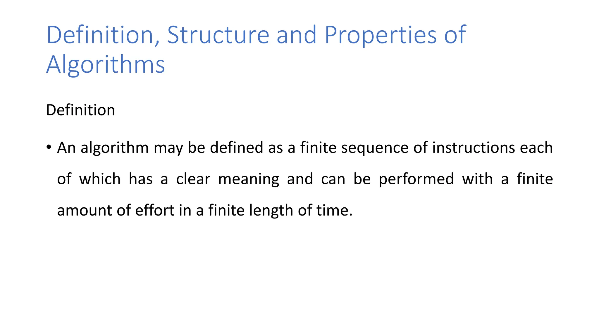 Definition, Structure and Properties of
Algorithms
Definition
• An algorithm may be defined as a finite sequence of instructions each
of which has a clear meaning and can be performed with a finite
amount of effort in a finite length of time.
 
