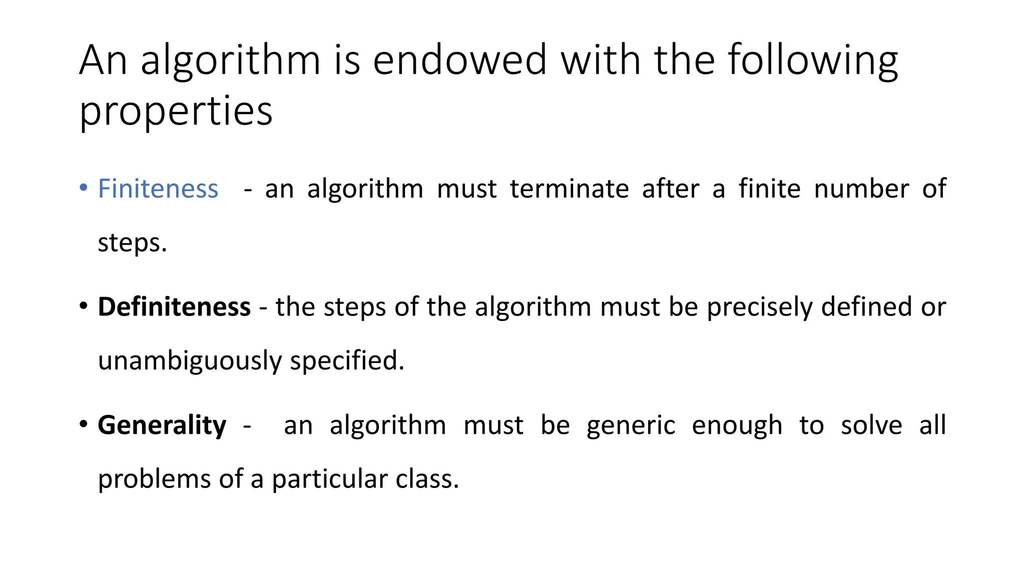 An algorithm is endowed with the following
properties
• Finiteness - an algorithm must terminate after a finite number of
steps.
• Definiteness - the steps of the algorithm must be precisely defined or
unambiguously specified.
• Generality - an algorithm must be generic enough to solve all
problems of a particular class.
 