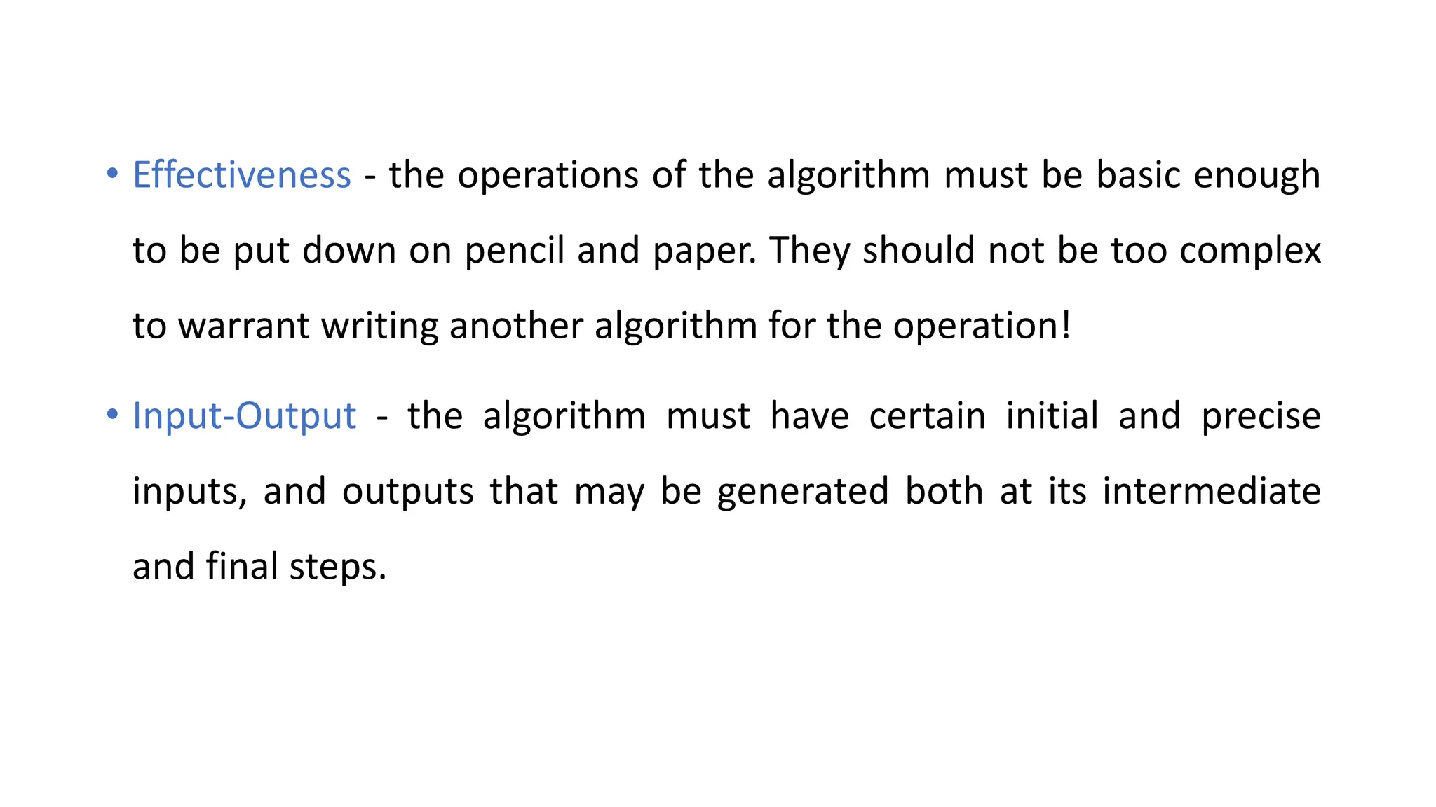 • Effectiveness - the operations of the algorithm must be basic enough
to be put down on pencil and paper. They should not be too complex
to warrant writing another algorithm for the operation!
• Input-Output - the algorithm must have certain initial and precise
inputs, and outputs that may be generated both at its intermediate
and final steps.
 