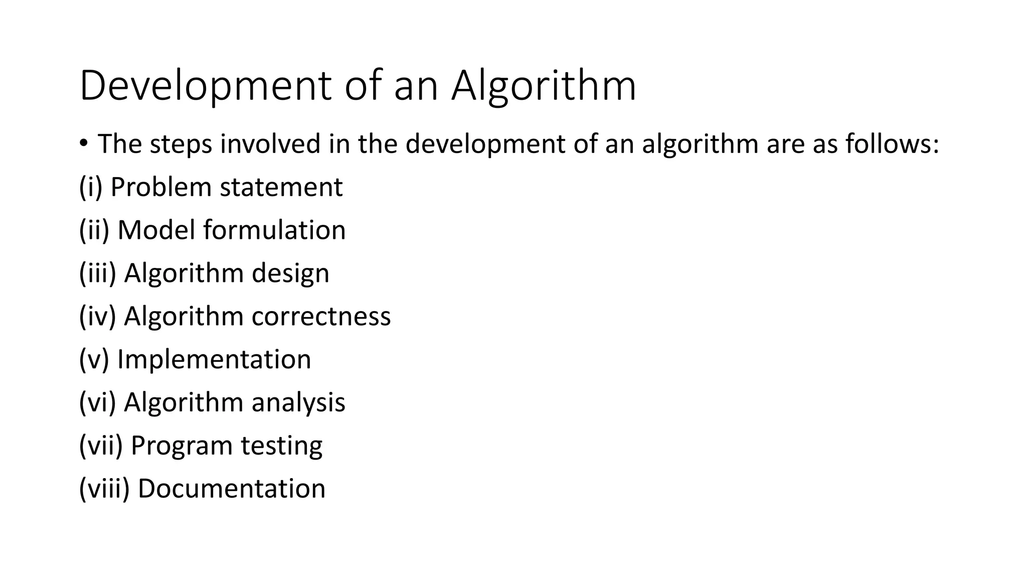 Development of an Algorithm
• The steps involved in the development of an algorithm are as follows:
(i) Problem statement
(ii) Model formulation
(iii) Algorithm design
(iv) Algorithm correctness
(v) Implementation
(vi) Algorithm analysis
(vii) Program testing
(viii) Documentation
 