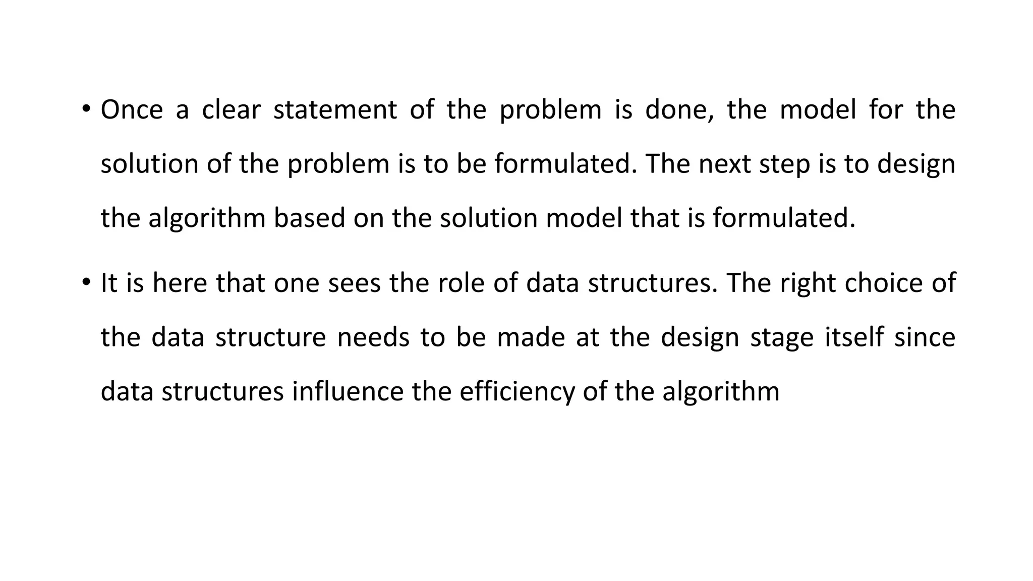 • Once a clear statement of the problem is done, the model for the
solution of the problem is to be formulated. The next step is to design
the algorithm based on the solution model that is formulated.
• It is here that one sees the role of data structures. The right choice of
the data structure needs to be made at the design stage itself since
data structures influence the efficiency of the algorithm
 