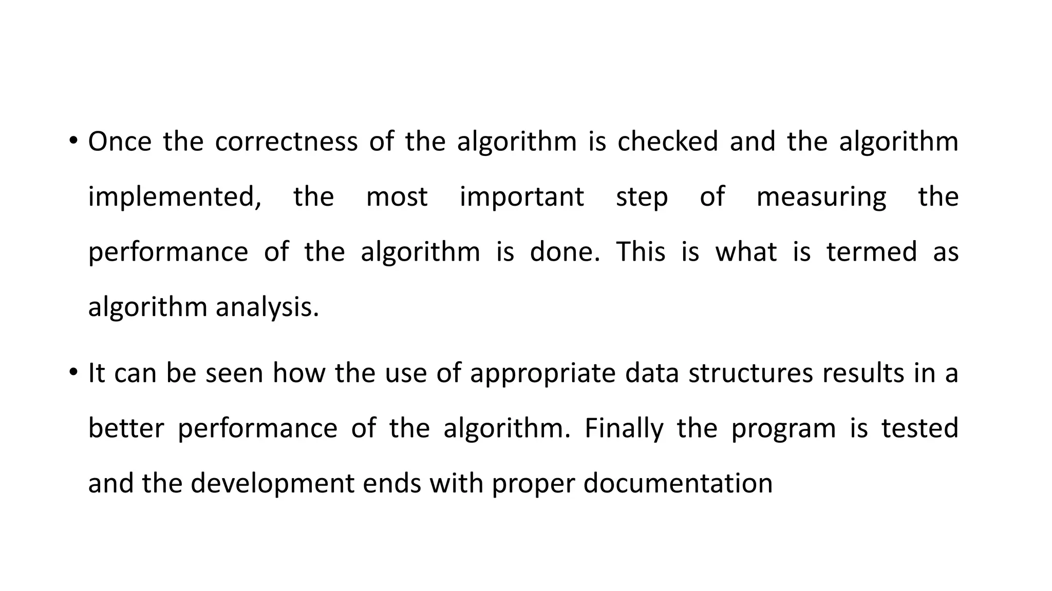 • Once the correctness of the algorithm is checked and the algorithm
implemented, the most important step of measuring the
performance of the algorithm is done. This is what is termed as
algorithm analysis.
• It can be seen how the use of appropriate data structures results in a
better performance of the algorithm. Finally the program is tested
and the development ends with proper documentation
 