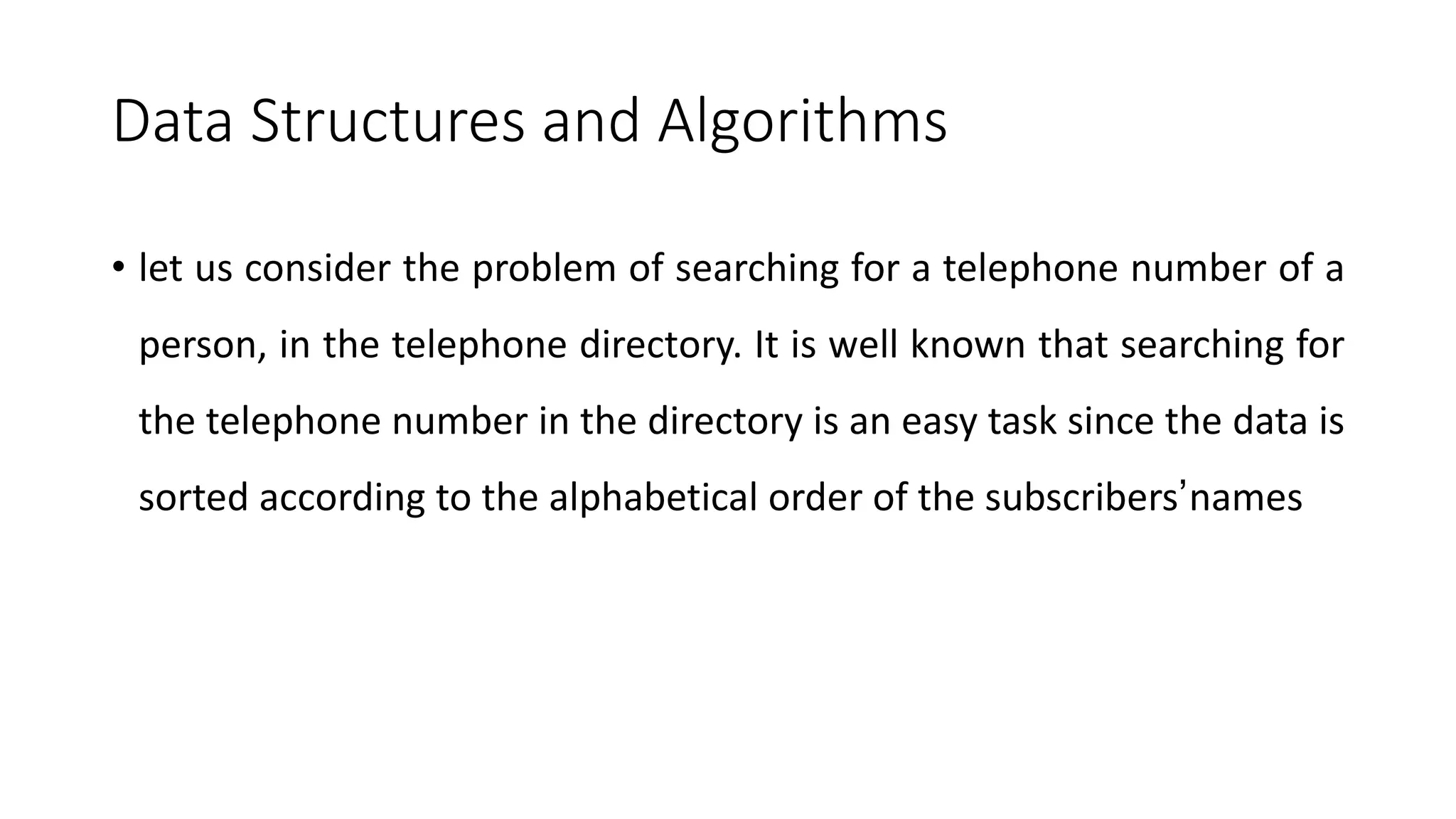 Data Structures and Algorithms
• let us consider the problem of searching for a telephone number of a
person, in the telephone directory. It is well known that searching for
the telephone number in the directory is an easy task since the data is
sorted according to the alphabetical order of the subscribers’names
 
