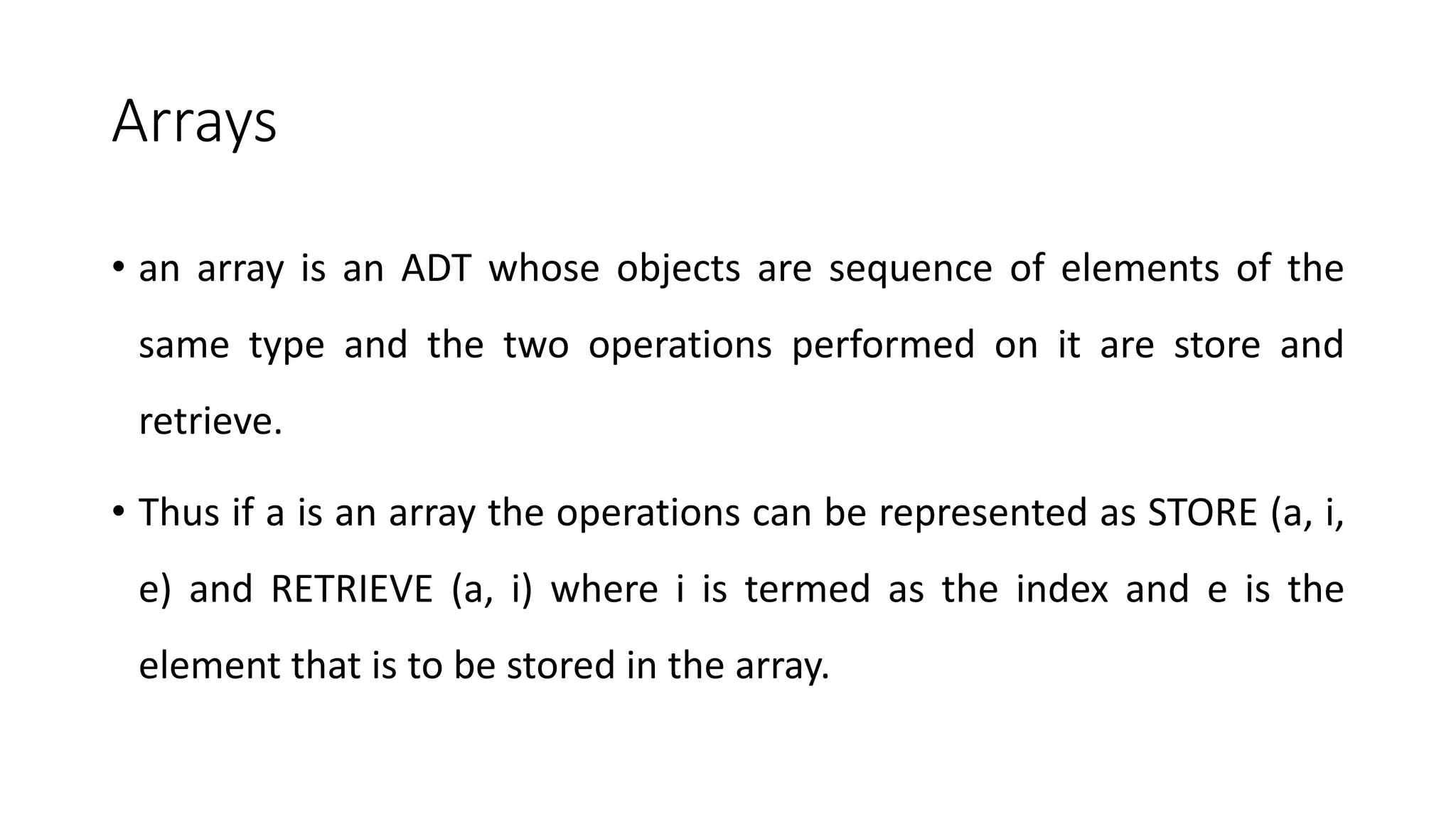 Arrays
• an array is an ADT whose objects are sequence of elements of the
same type and the two operations performed on it are store and
retrieve.
• Thus if a is an array the operations can be represented as STORE (a, i,
e) and RETRIEVE (a, i) where i is termed as the index and e is the
element that is to be stored in the array.
 
