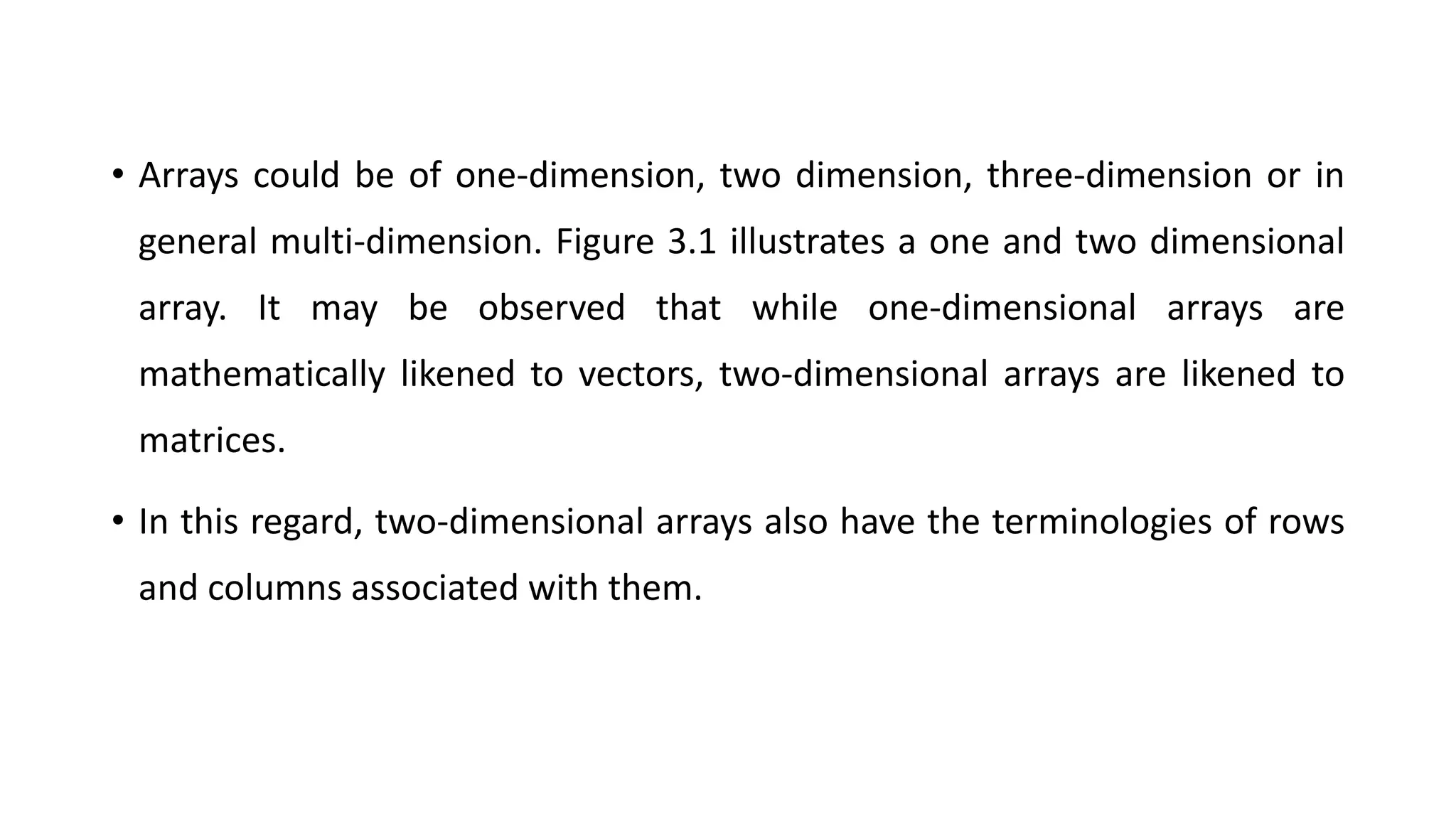 • Arrays could be of one-dimension, two dimension, three-dimension or in
general multi-dimension. Figure 3.1 illustrates a one and two dimensional
array. It may be observed that while one-dimensional arrays are
mathematically likened to vectors, two-dimensional arrays are likened to
matrices.
• In this regard, two-dimensional arrays also have the terminologies of rows
and columns associated with them.
 