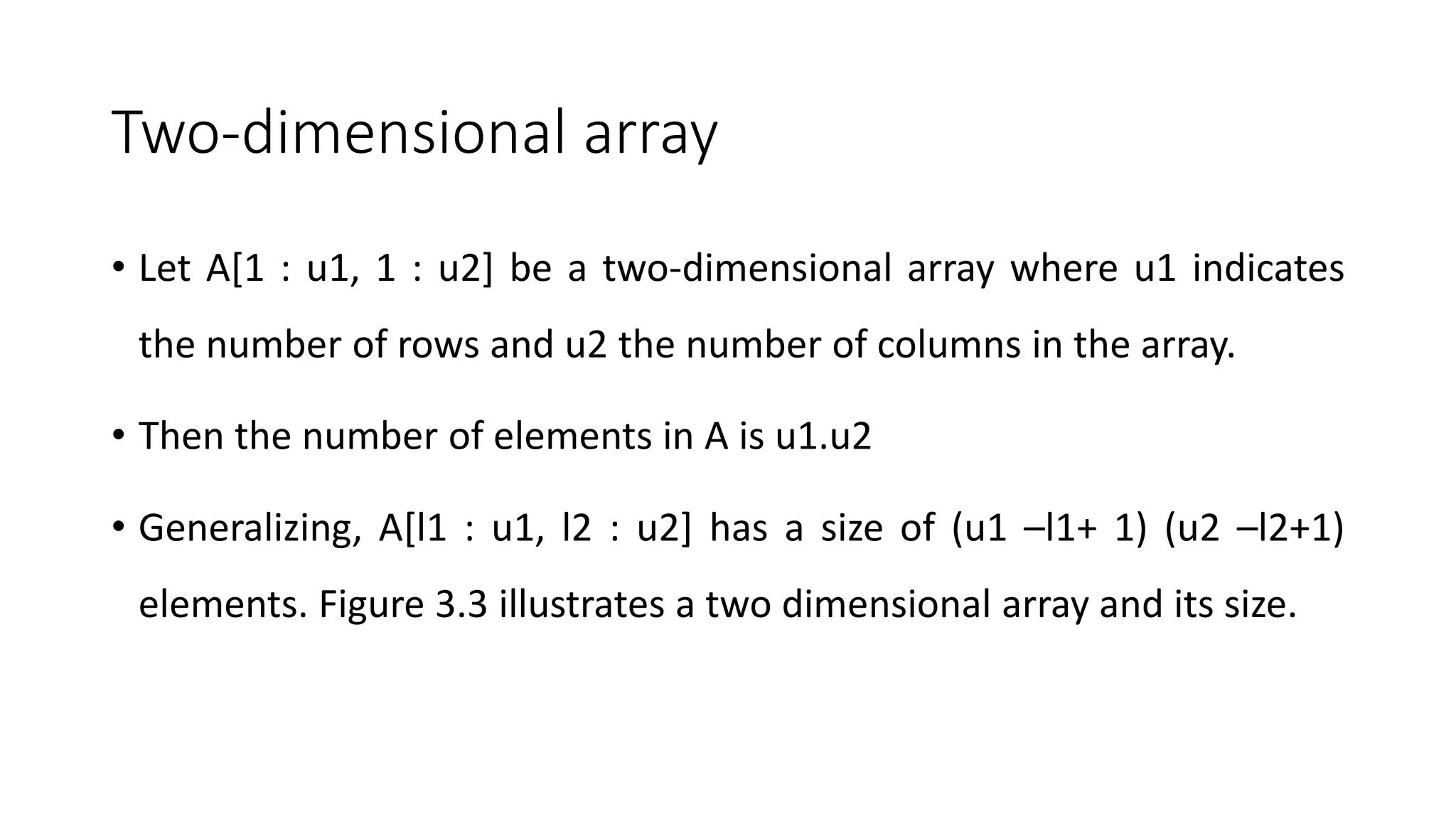 Two-dimensional array
• Let A[1 : u1, 1 : u2] be a two-dimensional array where u1 indicates
the number of rows and u2 the number of columns in the array.
• Then the number of elements in A is u1.u2
• Generalizing, A[l1 : u1, l2 : u2] has a size of (u1 –l1+ 1) (u2 –l2+1)
elements. Figure 3.3 illustrates a two dimensional array and its size.
 