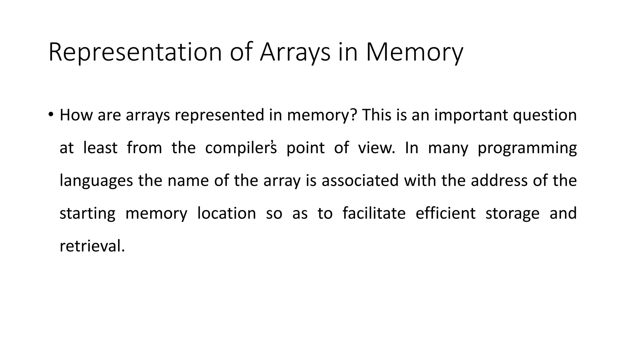 Representation of Arrays in Memory
• How are arrays represented in memory? This is an important question
at least from the compiler’
s point of view. In many programming
languages the name of the array is associated with the address of the
starting memory location so as to facilitate efficient storage and
retrieval.
 