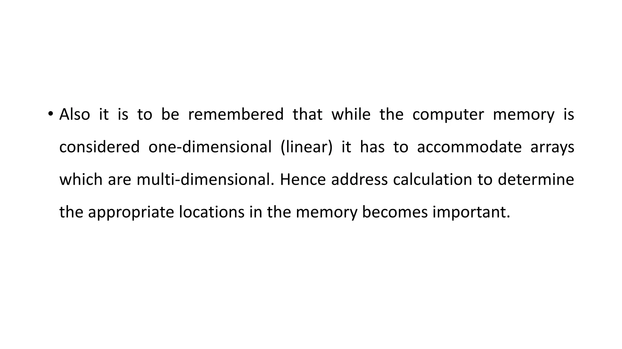 • Also it is to be remembered that while the computer memory is
considered one-dimensional (linear) it has to accommodate arrays
which are multi-dimensional. Hence address calculation to determine
the appropriate locations in the memory becomes important.
 