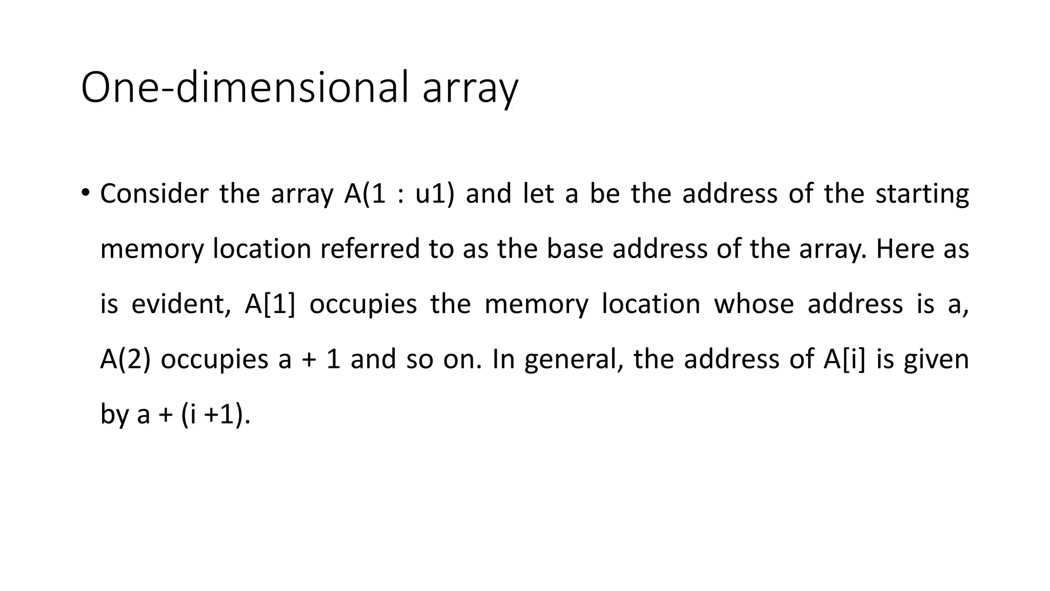 One-dimensional array
• Consider the array A(1 : u1) and let a be the address of the starting
memory location referred to as the base address of the array. Here as
is evident, A[1] occupies the memory location whose address is a,
A(2) occupies a + 1 and so on. In general, the address of A[i] is given
by a + (i +1).
 