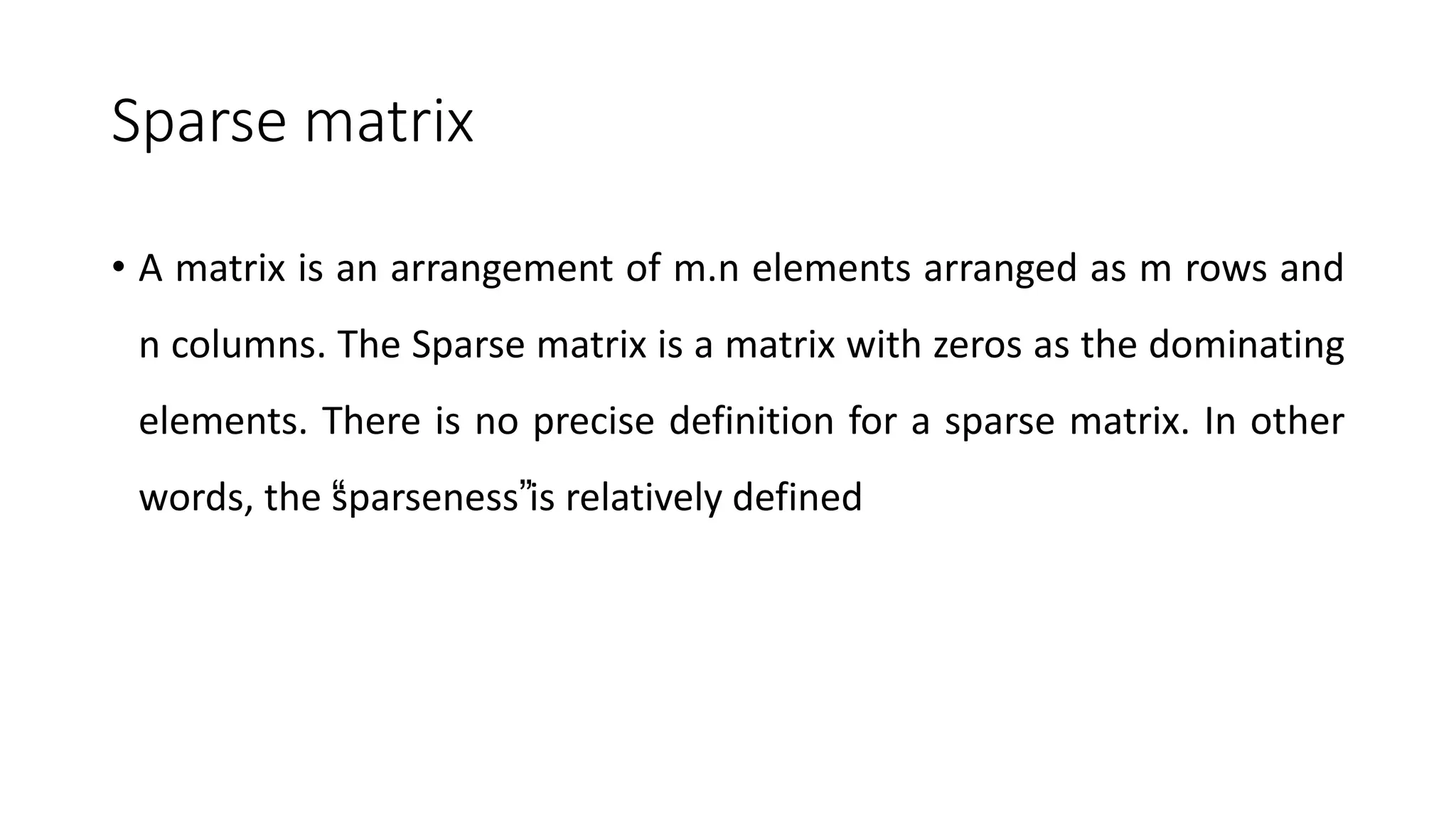 Sparse matrix
• A matrix is an arrangement of m.n elements arranged as m rows and
n columns. The Sparse matrix is a matrix with zeros as the dominating
elements. There is no precise definition for a sparse matrix. In other
words, the “
sparseness”is relatively defined
 