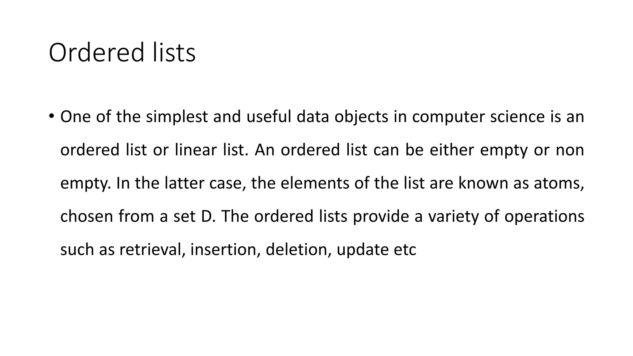 Ordered lists
• One of the simplest and useful data objects in computer science is an
ordered list or linear list. An ordered list can be either empty or non
empty. In the latter case, the elements of the list are known as atoms,
chosen from a set D. The ordered lists provide a variety of operations
such as retrieval, insertion, deletion, update etc
 