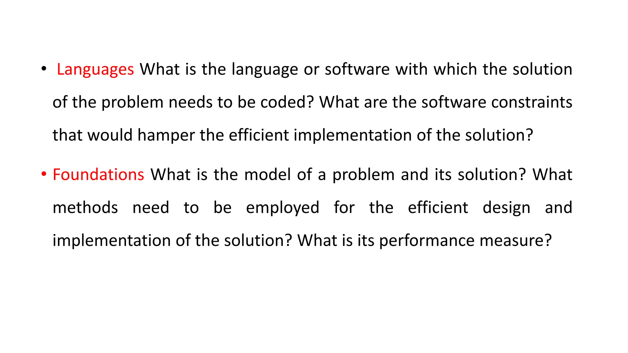 • Languages What is the language or software with which the solution
of the problem needs to be coded? What are the software constraints
that would hamper the efficient implementation of the solution?
• Foundations What is the model of a problem and its solution? What
methods need to be employed for the efficient design and
implementation of the solution? What is its performance measure?
 
