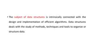 • The subject of data structures is intrinsically connected with the
design and implementation of efficient algorithms. Data structures
deals with the study of methods, techniques and tools to organize or
structure data.
 