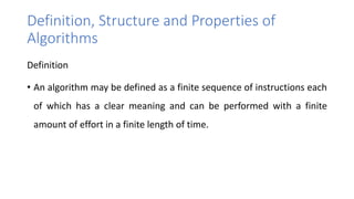 Definition, Structure and Properties of
Algorithms
Definition
• An algorithm may be defined as a finite sequence of instructions each
of which has a clear meaning and can be performed with a finite
amount of effort in a finite length of time.
 