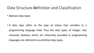 Data Structure —
Definition and Classification
• Abstract data types
• A data type refers to the type of values that variables in a
programming language hold. Thus the data types of integer, real,
character, Boolean which are inherently provided in programming
languages are referred to as primitive data types.
 