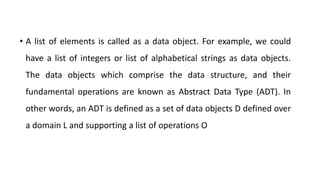 • A list of elements is called as a data object. For example, we could
have a list of integers or list of alphabetical strings as data objects.
The data objects which comprise the data structure, and their
fundamental operations are known as Abstract Data Type (ADT). In
other words, an ADT is defined as a set of data objects D defined over
a domain L and supporting a list of operations O
 